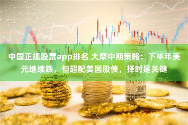 中国正规股票app排名 大摩中期策略：下半年美元继续跌，但超配美国股债，择时是关键