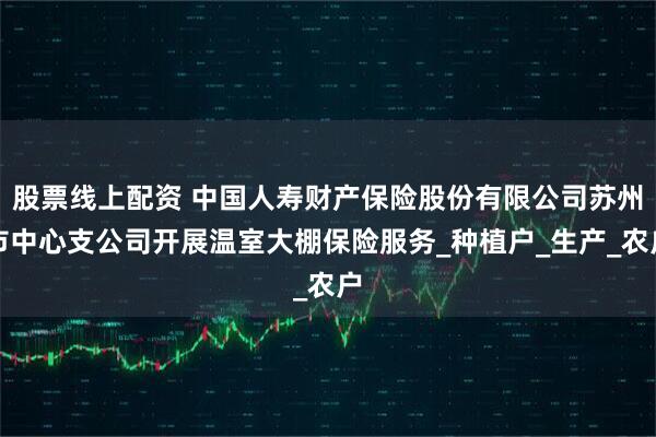 股票线上配资 中国人寿财产保险股份有限公司苏州市中心支公司开展温室大棚保险服务_种植户_生产_农户