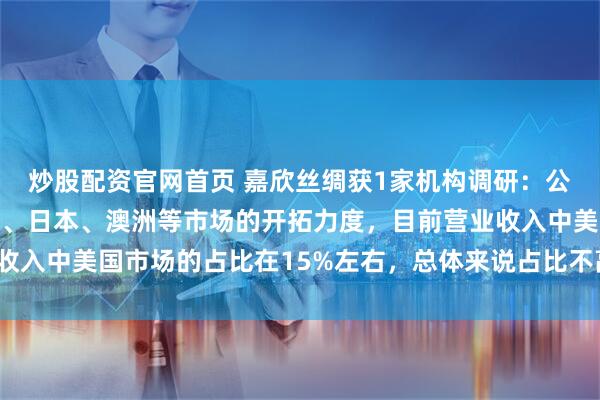 炒股配资官网首页 嘉欣丝绸获1家机构调研：公司近年来加大了对欧洲、日本、澳洲等市场的开拓力度，目前营业收入中美国市场的占比在15%左右，总体来说占比不高（附调研问答）