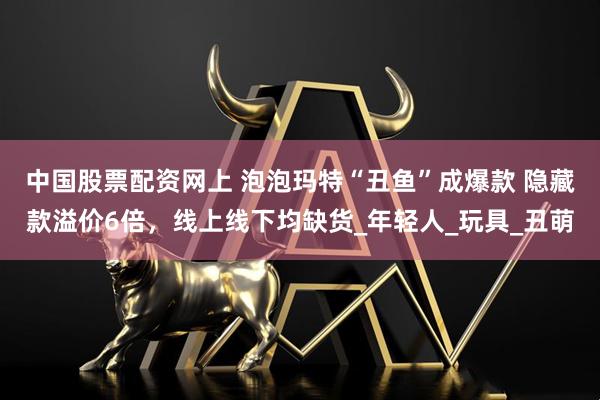 中国股票配资网上 泡泡玛特“丑鱼”成爆款 隐藏款溢价6倍，线上线下均缺货_年轻人_玩具_丑萌