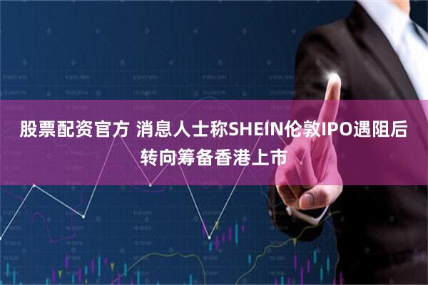 股票配资官方 消息人士称SHEIN伦敦IPO遇阻后转向筹备香港上市