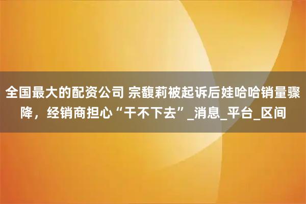 全国最大的配资公司 宗馥莉被起诉后娃哈哈销量骤降，经销商担心“干不下去”_消息_平台_区间