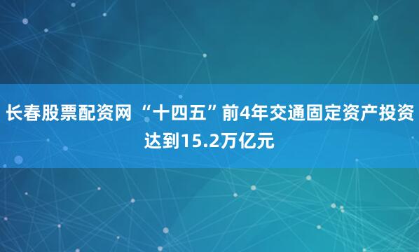 长春股票配资网 “十四五”前4年交通固定资产投资达到15.2万亿元