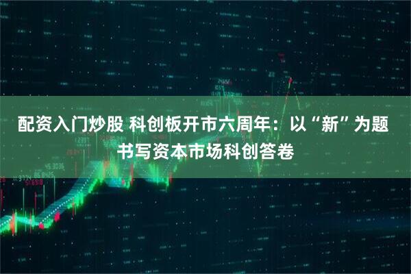 配资入门炒股 科创板开市六周年：以“新”为题 书写资本市场科创答卷