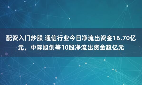 配资入门炒股 通信行业今日净流出资金16.70亿元，中际旭创等10股净流出资金超亿元